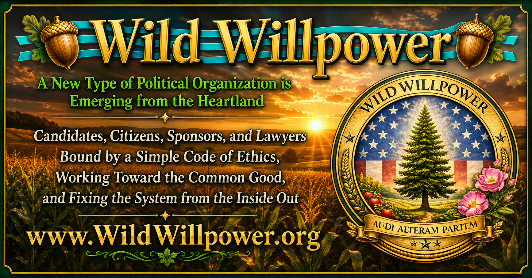 Wild Willpower. A new type of political organization is emerging from the heartland. Candidates, citizens, sponsors, and lawyers bound by a simple code of ethics, working toward the common good, and fixing the system from the inside out. WildWillpower.org. Audi Alteram Partem.