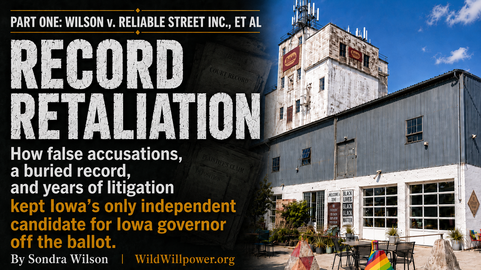 preview graphic for “Record Retaliation,” Part One of Wilson v. Reliable Street Inc., et al. The left side has a dark documentary-style background with large distressed white text reading “Record Retaliation.” Below, white and gold text says, “How false accusations, a buried record, and years of litigation kept Iowa’s only independent candidate for Iowa governor off the ballot.” The top reads “Part One: Wilson v. Reliable Street Inc., et al.” The bottom reads “By Sondra Wilson | WildWillpower.org.” The right half shows the Reliable Street building under a bright blue sky, with outdoor seating, plants, and a rainbow-painted concrete barrier in front.