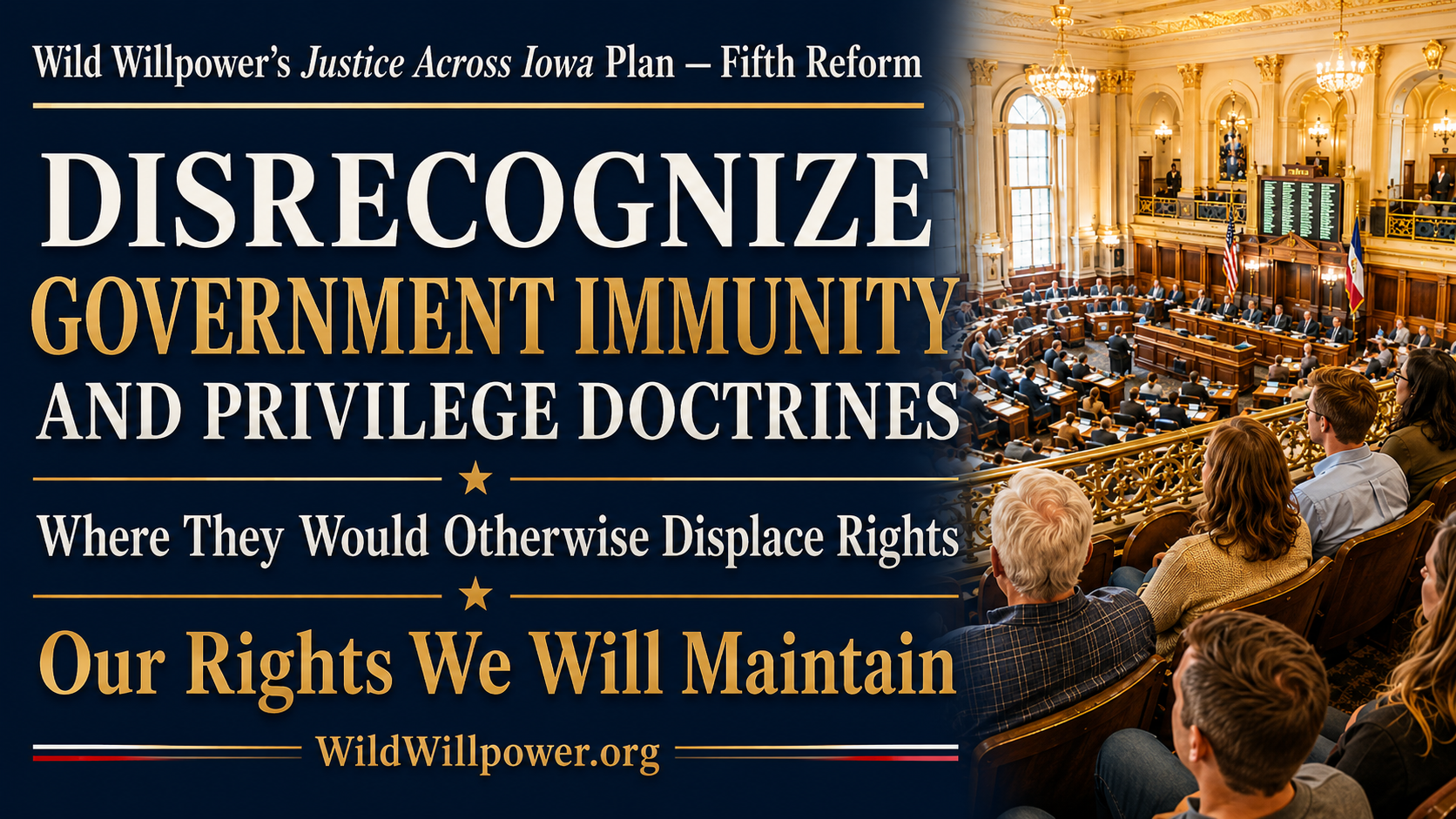 Graphic for Wild Willpower’s Justice Across Iowa Plan — Fifth Reform. Large white and gold text reads, “Disrecognize Government Immunity and Privilege Doctrines Where They Would Otherwise Displace Rights,” followed by the Iowa motto, “Our Rights We Will Maintain,” and WildWillpower.org. At right, citizens seated in an upper gallery overlook a brightly lit, ornate legislative chamber below, symbolizing popular sovereignty and public oversight of government.