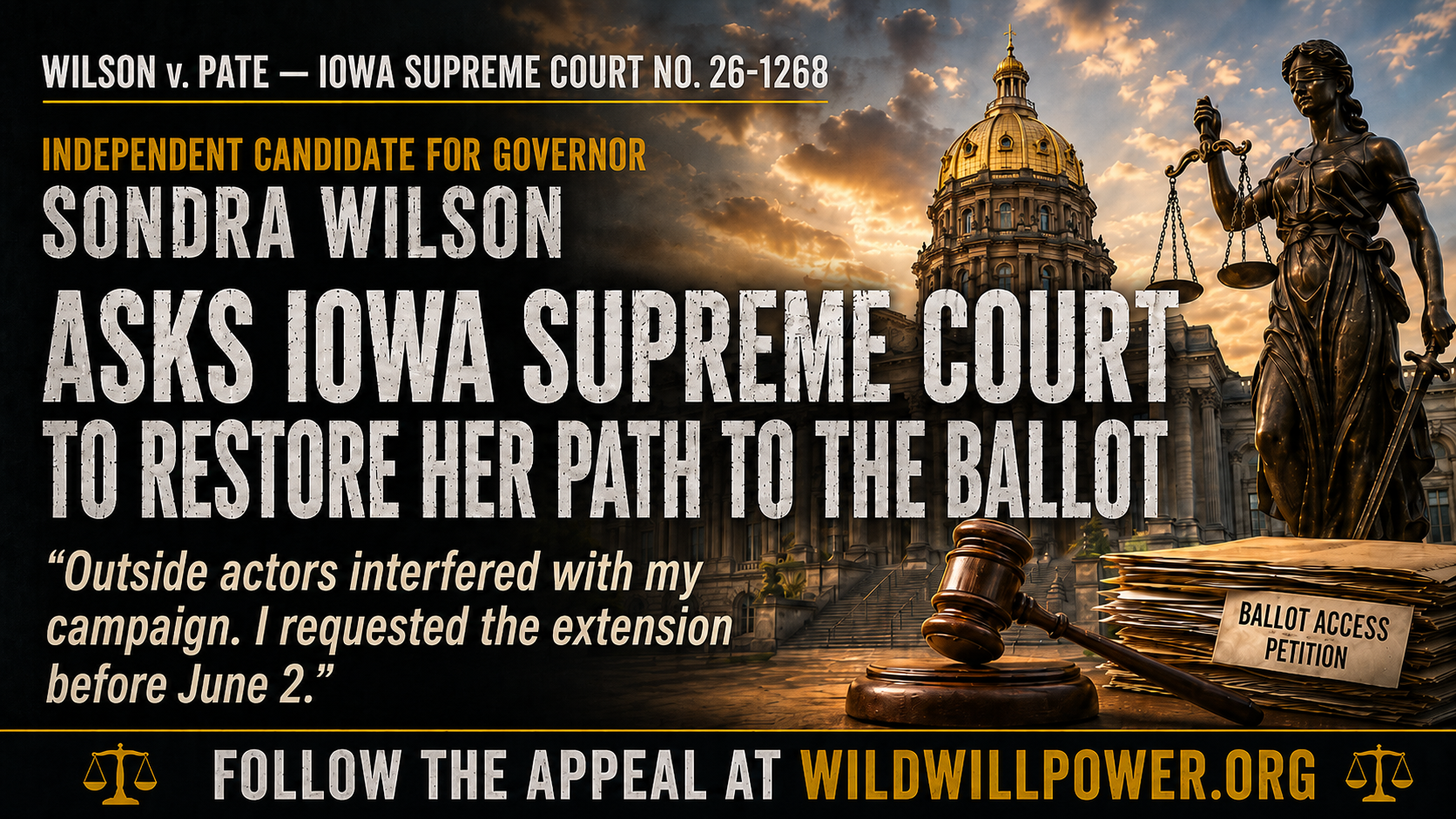 raphic for Wilson v. Pate, Iowa Supreme Court No. 26-1268, showing the Iowa State Capitol, Lady Justice holding scales, a judge’s gavel, and a stack of papers labeled “Ballot Access Petition.” Text identifies Sondra Wilson as an independent candidate for governor and reads, “Sondra Wilson asks Iowa Supreme Court to restore her path to the ballot,” followed by the quote, “Outside actors interfered with my campaign. I requested the extension before June 2.” A banner at the bottom reads, “Follow the appeal at WildWillpower.org.”
