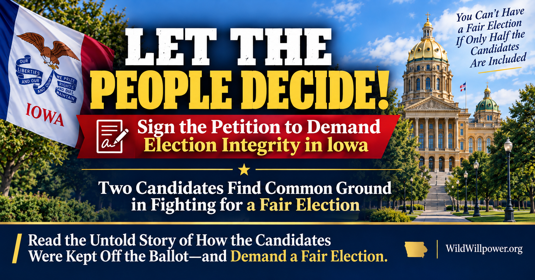 graphic with a patriotic Iowa theme. On the left, a large Iowa state flag waves in front of trees. On the right, the Iowa State Capitol appears under a blue sky. Large white and gold headline text reads, “LET THE PEOPLE DECIDE!” Beneath it, a red banner with a petition icon says, “Sign the Petition to Demand Election Integrity in Iowa.” Centered below, white and gold text reads, “Two Candidates Find Common Ground in Fighting for a Fair Election.” In the upper right, smaller text says, “You Can’t Have a Fair Election If Only Half the Candidates Are Included.” A navy footer at the bottom reads, “Read the Untold Story of How the Candidates Were Kept Off the Ballot—and Demand a Fair Election.” The footer also includes a gold Iowa silhouette and the website name, “WildWillpower.org.”
